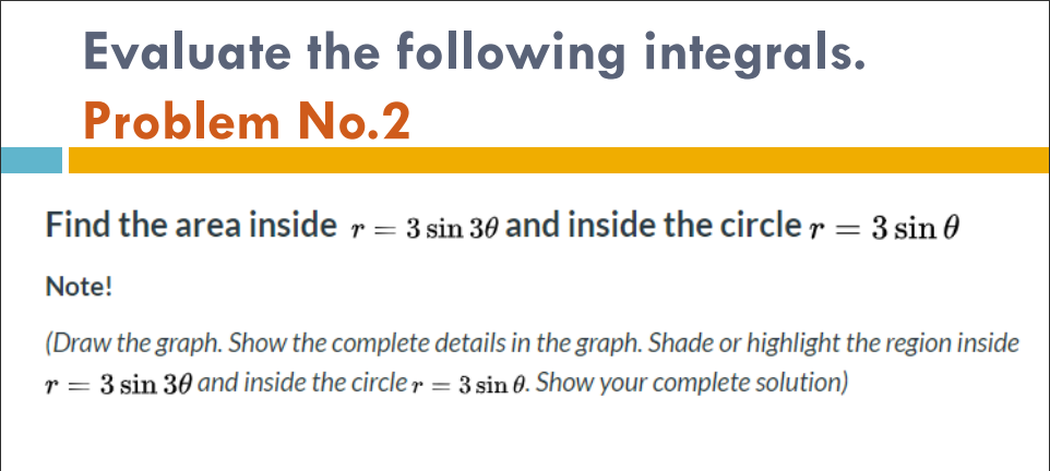 Evaluate the following integrals.
Problem No.2
Find the area inside r = 3 sin 30 and inside the circle r = 3 sin 0
Note!
(Draw the graph. Show the complete details in the graph. Shade or highlight the region inside
r = 3 sin 30 and inside the circle r = 3 sin 0. Show your complete solution)
