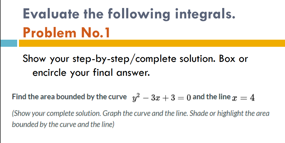 Evaluate the following integrals.
Problem No.1
Show your step-by-step/complete solution. Box or
encircle your final answer.
Find the area bounded by the curve y? – 3x + 3 = 0 and the line x = 4
|
(Show your complete solution. Graph the curve and the line. Shade or highlight the area
bounded by the curve and the line)
