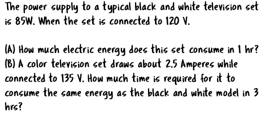 The power supply to a typical black and white television set
is 85W. When the set is connected to 120 V.
(A) How much electric energy does this set consume in 1 hr?
(B) A color television set draws about 2.5 Amperes while
connected to 135 V. How much time is required for it
consume the same energy as the black and white model in 3
hrs?
