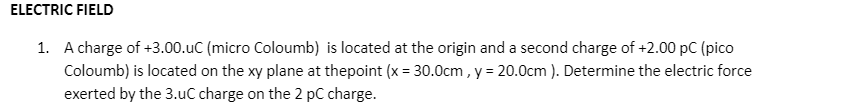 ELECTRIC FIELD
1. A charge of +3.00.uC (micro Coloumb) is located at the origin and a second charge of +2.00 pC (pico
Coloumb) is located on the xy plane at thepoint (x = 30.0cm , y = 20.0cm ). Determine the electric force
exerted by the 3.uC charge on the 2 pC charge.
