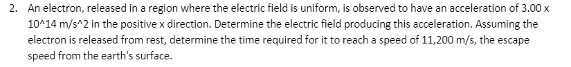 2. An electron, released in a region where the electric field is uniform, is observed to have an acceleration of 3.00 x
10^14 m/s^2 in the positive x direction. Determine the electric field producing this acceleration. Assuming the
electron is released from rest, determine the time required for it to reach a speed of 11,200 m/s, the escape
speed from the earth's surface.
