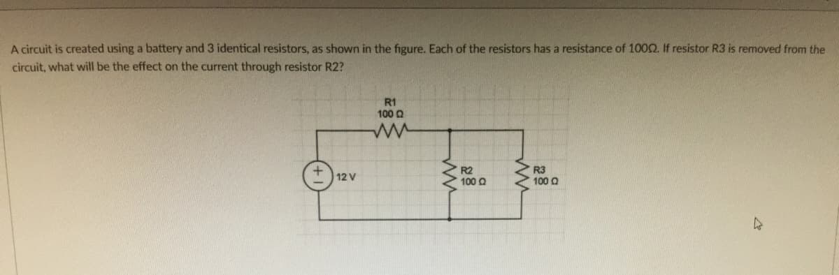 A circuit is created using a battery and 3 identical resistors, as shown in the figure. Each of the resistors has a resistance of 1002. If resistor R3 is removed from the
circuit, what will be the effect on the current through resistor R2?
R1
100 Q
R2
100 Q
R3
100 Q
12 V
