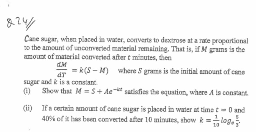 824/
Cane sugar, when placed in water, converts to dextrose at a rate proportional
to the amount of unconverted material remaining. That is, if M grams is the
amount of material converted after t minutes, then
dM
= k(S – M) where S grams is the initial amount of cane
dT
sugar and k is a constant.
(i)
Show that M = S + Ae¬kt satisfies the equation, where A is constant.
(ii) If a certain amount of cane sugar is placed in water at time t = 0 and
40% of it has been converted after 10 minutes, show k =-
5
loge
10
3
