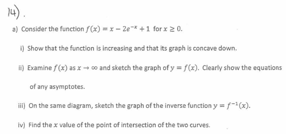4).
a) Consider the function f (x) = x – 2e¬* + 1 for x 2 0.
i) Show that the function is increasing and that its graph is concave down.
ii) Examine f (x) as x → ∞ and sketch the graph of y = f(x). Clearly show the equations
of any asymptotes.
iii) On the same diagram, sketch the graph of the inverse function y = f-²(x).
%3D
iv) Find the x value of the point of intersection of the two curves.
