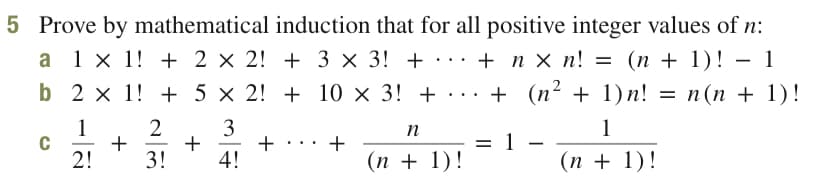 5 Prove by mathematical induction that for all positive integer values of n:
(п + 1)! — 1
b 2 x 1! + 5 × 2! + 10 × 3! + ·.. + (n² + 1)n! = n(n + 1)!
1 x 1! + 2 × 2! + 3 × 3! + · ·. + n × n! = (n + 1)! - 1
1
C
2!
2
3
+
+ :.: +
4!
n
1
= 1
(п + 1)!
...
3!
(n + 1)!
