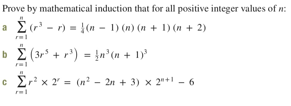 Prove by mathematical induction that for all positive integer values of n:
n
a 2(r3 – r) = }(n – 1) (n) (n + 1) (n + 2)
r=1
n
b E (3r$ + r³ ) = }n³ (n + 1)³
5
r=1
n
c Er² × 2" =
(n2 – 2n + 3) × 2"+1 – 6
r=1
