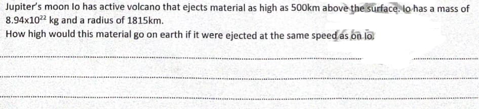 Jupiter's moon lo has active volcano that ejects material as high as 500km above the surface. lo has a mass of
8.94x1022 kg and a radius of 1815km.
How high would this material go on earth if it were ejected at the same speed as on lo.
