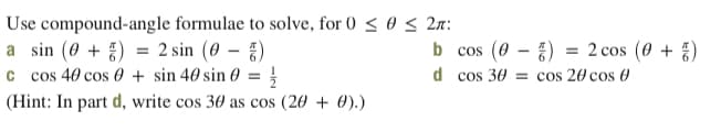 Use compound-angle formulae to solve, for 0 < 0 < 2r:
a sin (0 + ) = 2 sin (0 – §)
c cos 40 cos 0 + sin 40 sin 0 =
b cos (0 – )
= 2 cos (0 + )
d cos 30 = cos 20 cos 0
(Hint: In part d, write cos 30 as cos (20 + 0).)
