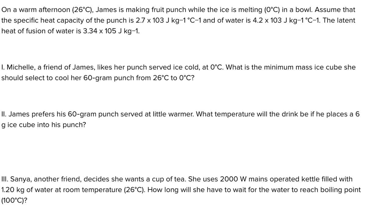 On a warm afternoon (26°C), James is making fruit punch while the ice is melting (0°C) in a bowl. Assume that
the specific heat capacity of the punch is 2.7 x 103 J kg-1°C-1 and of water is 4.2 x 103 J kg-1°C-1. The latent
heat of fusion of water is 3.34 x 105 J kg-1.
I. Michelle, a friend of James, likes her punch served ice cold, at O°C. What is the minimum mass ice cube she
should select to cool her 60-gram punch from 26°C to 0°C?
II. James prefers his 60-gram punch served at little warmer. What temperature will the drink be if he places a 6
g ice cube into his punch?
III. Sanya, another friend, decides she wants a cup of tea. She uses 2000 W mains operated kettle filled with
1.20 kg of water at room temperature (26°C). How long will she have to wait for the water to reach boiling point
(100°C)?
