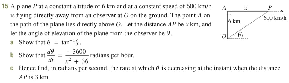15 A plane P at a constant altitude of 6 km and at a constant speed of 600 km/h
A
P
is flying directly away from an observer at O on the ground. The point A on
the path of the plane lies directly above O. Let the distance AP be x km, and
let the angle of elevation of the plane from the observer be 0.
a Show that 0 = tan¬1.
600 km/h
6 km
do
b Show that
dt
-3600
radians per hour.
x² + 36
c Hence find, in radians per second, the rate at which 0 is decreasing at the instant when the distance
AP is 3 km.

