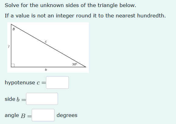 Solve for the unknown sides of the triangle below.
If a value is not an integer round it to the nearest hundredth.
7
B
C
b
30°
hypotenuse c =
side b
angle B =
degrees