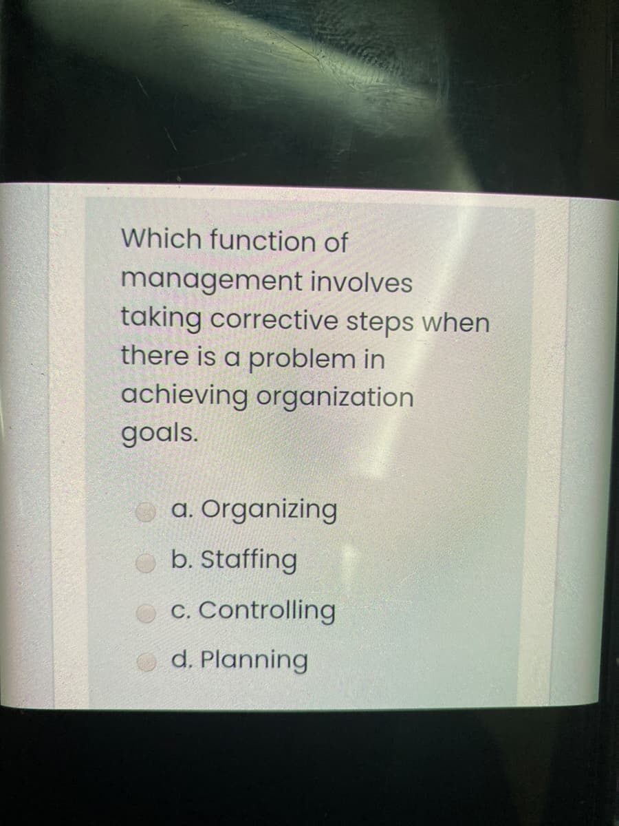 Which function of
management involves
taking corrective steps when
there is a problem in
achieving organization
goals.
a. Organizing
b. Staffing
c. Controlling
O d. Planning

