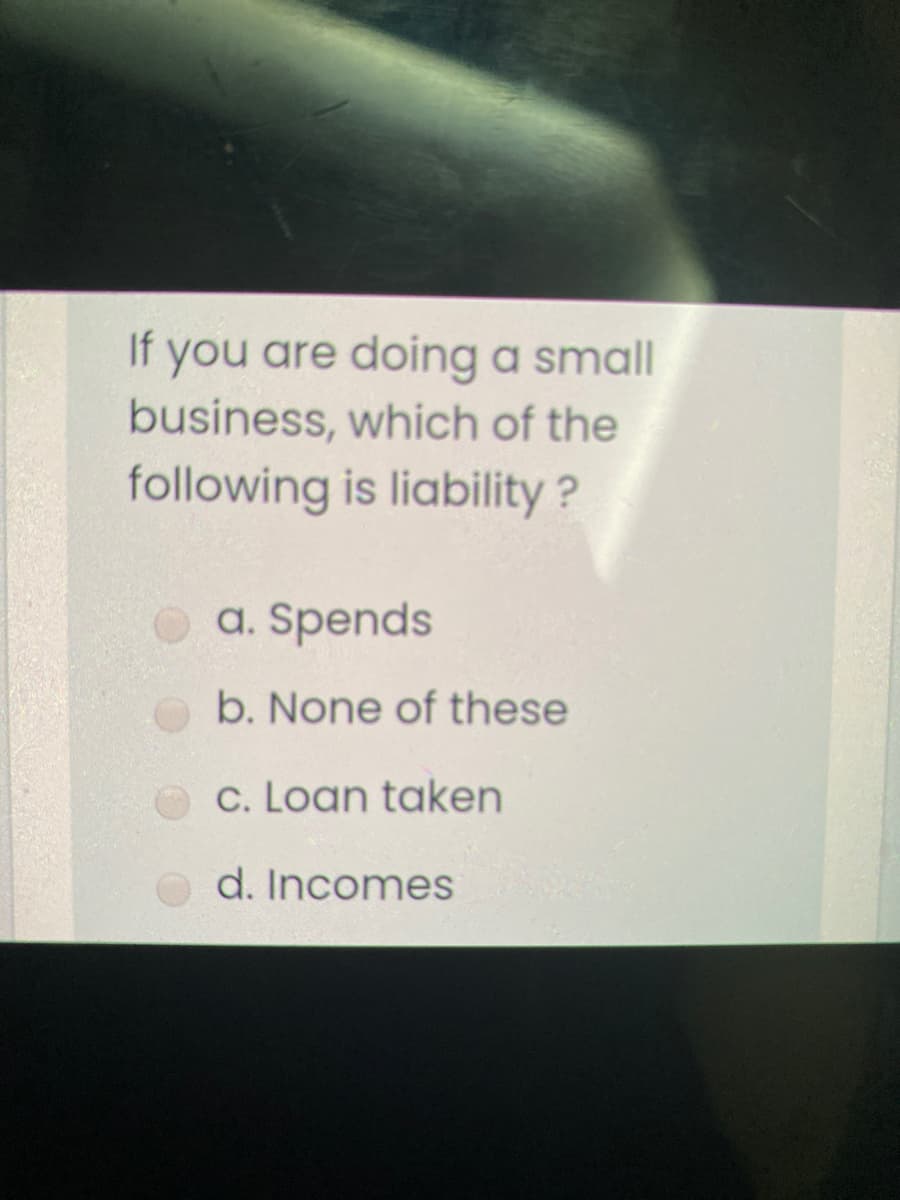 If you are doing a small
business, which of the
following is liability ?
a. Spends
b. None of these
C. Loan taken
d. Incomes
