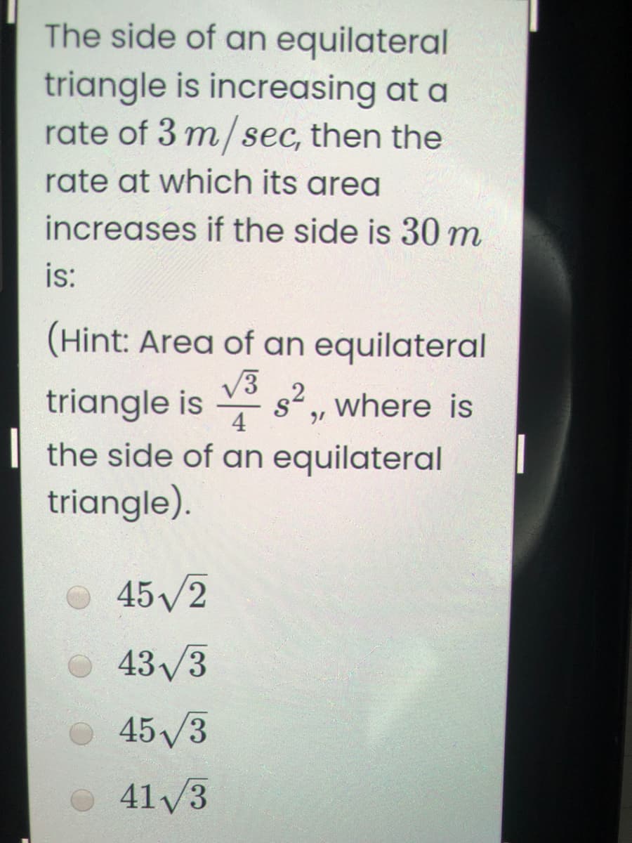 The side of an equilateral
triangle is increasing at a
rate of 3 m/ sec, then the
rate at which its area
increases if the side is 30 m
is:
(Hint: Area of an equilateral
V3
s2, where is
4
triangle is
the side of an equilateral
triangle).
45/2
43/3
45/3
41 /3
