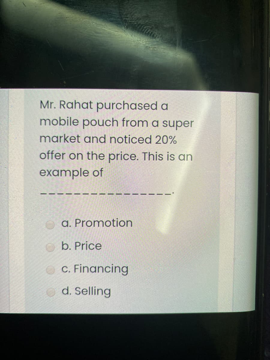 Mr. Rahat purchased a
mobile pouch from a super
market and noticed 20%
offer on the price. This is an
example of
a. Promotion
b. Price
O C. Financing
O d. Selling
