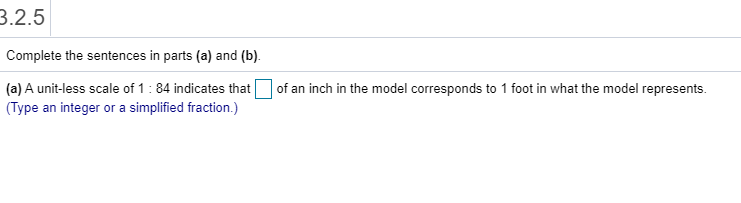 B.2.5
Complete the sentences in parts (a) and (b).
(a) A unit-less scale of 1: 84 indicates that
(Type an integer or a simplified fraction.)
| of an inch in the model corresponds to 1 foot in what the model represents.
