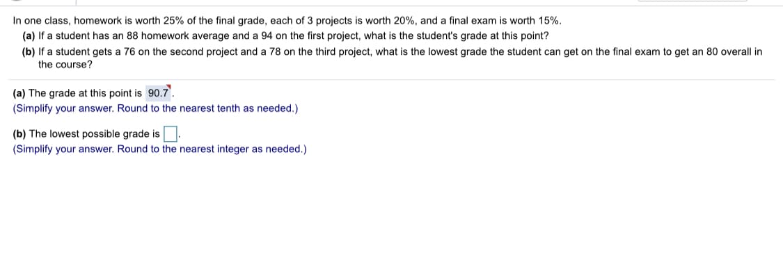In one class, homework is worth 25% of the final grade, each of 3 projects is worth 20%, and a final exam is worth 15%.
(a) If a student has an 88 homework average and a 94 on the first project, what is the student's grade at this point?
(b) If a student gets a 76 on the second project and a 78 on the third project, what is the lowest grade the student can get on the final exam to get an 80 overall in
the course?
(a) The grade at this point is 90.7.
(Simplify your answer. Round to the nearest tenth as needed.)
(b) The lowest possible grade is
(Simplify your answer. Round to the nearest integer as needed.)

