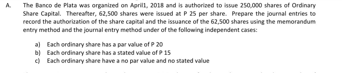 A.
The Banco de Plata was organized on April 1, 2018 and is authorized to issue 250,000 shares of Ordinary
Share Capital. Thereafter, 62,500 shares were issued at P 25 per share. Prepare the journal entries to
record the authorization of the share capital and the issuance of the 62,500 shares using the memorandum
entry method and the journal entry method under of the following independent cases:
a) Each ordinary share has a par value of P 20
b) Each ordinary share has a stated value of P 15
c) Each ordinary share have a no par value and no stated value