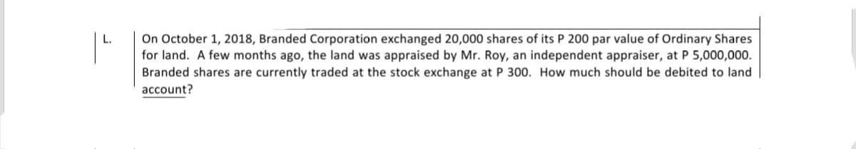 On October 1, 2018, Branded Corporation exchanged 20,000 shares of its P 200 par value of Ordinary Shares
for land. A few months ago, the land was appraised by Mr. Roy, an independent appraiser, at P 5,000,000.
Branded shares are currently traded at the stock exchange at P 300. How much should be debited to land
account?