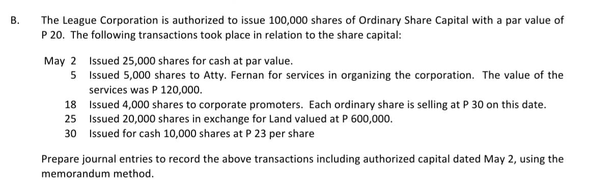 B.
The League Corporation is authorized to issue 100,000 shares of Ordinary Share Capital with a par value of
P 20. The following transactions took place in relation to the share capital:
May 2 Issued 25,000 shares for cash at par value.
5
Issued 5,000 shares to Atty. Fernan for services in organizing the corporation. The value of the
services was P 120,000.
18 Issued 4,000 shares to corporate promoters. Each ordinary share is selling at P 30 on this date.
25 Issued 20,000 shares in exchange for Land valued at P 600,000.
30 Issued for cash 10,000 shares at P 23 per share
Prepare journal entries to record the above transactions including authorized capital dated May 2, using the
memorandum method.