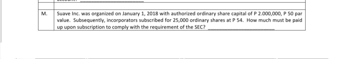 M.
Suave Inc. was organized on January 1, 2018 with authorized ordinary share capital of P 2.000,000, P 50 par
value. Subsequently, incorporators subscribed for 25,000 ordinary shares at P 54. How much must be paid
up upon subscription to comply with the requirement of the SEC?