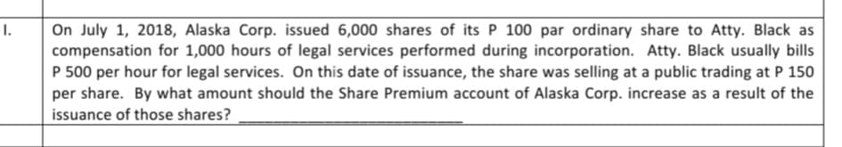 I.
On July 1, 2018, Alaska Corp. issued 6,000 shares of its P 100 par ordinary share to Atty. Black as
compensation for 1,000 hours of legal services performed during incorporation. Atty. Black usually bills
P 500 per hour for legal services. On this date of issuance, the share was selling at a public trading at P 150
per share. By what amount should the Share Premium account of Alaska Corp. increase as a result of the
issuance of those shares?