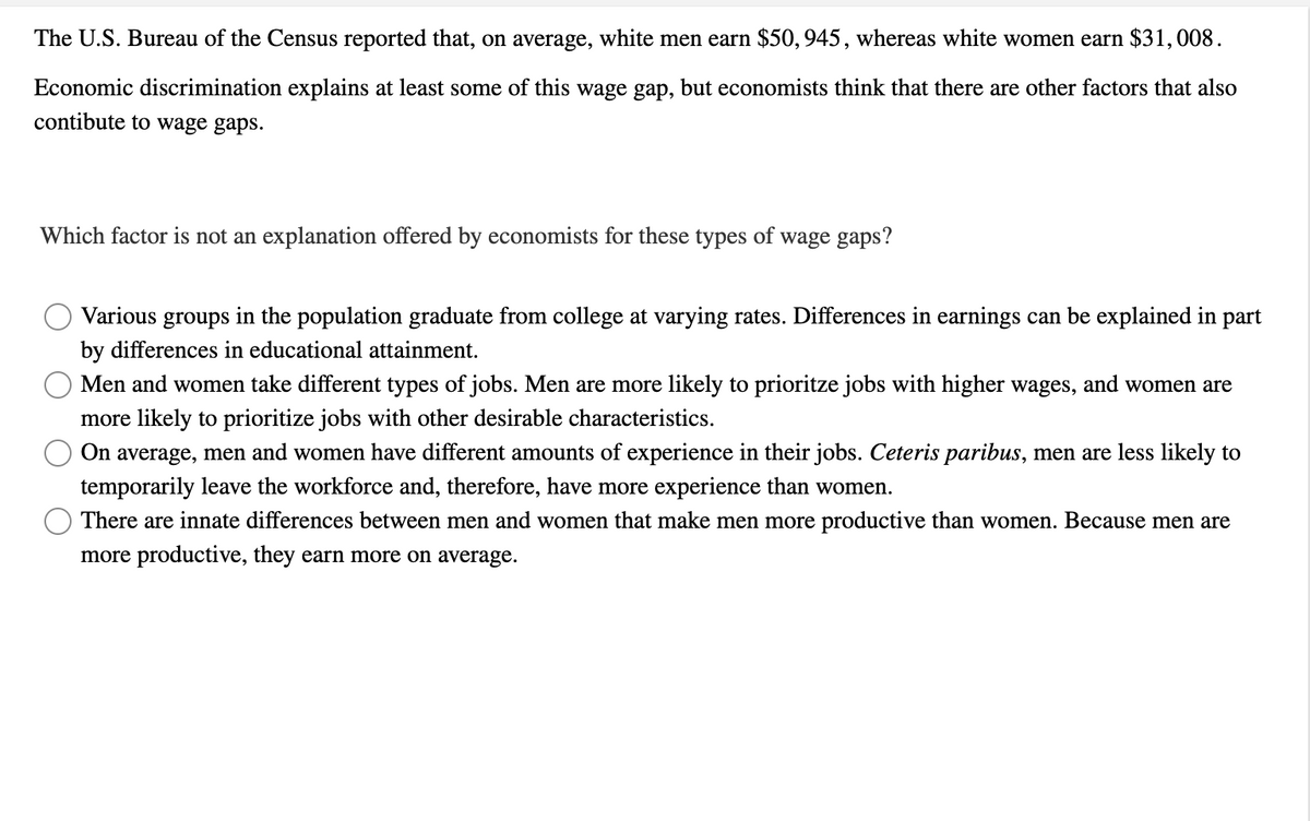 The U.S. Bureau of the Census reported that, on average, white men earn $50, 945, whereas white women earn $31,008.
Economic discrimination explains at least some of this wage gap, but economists think that there are other factors that also
contibute to wage gaps.
Which factor is not an explanation offered by economists for these types of wage gaps?
Various groups
in the population graduate from college at varying rates. Differences in earnings can be explained in part
by differences in educational attainment.
Men and women take different types of jobs. Men are more likely to prioritze jobs with higher wages, and women are
more likely to prioritize jobs with other desirable characteristics.
On average, men and women have different amounts of experience in their jobs. Ceteris paribus, men are less likely to
temporarily leave the workforce and, therefore, have more experience than women.
There are innate differences between men and women that make men more productive than women. Because men are
more productive, they earn more on average.
