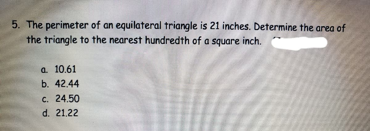 5. The perimeter of an equilateral triangle is 21 inches. Determine the area of
the triangle to the nearest hundredth of a square inch.
a. 10.61
b. 42.44
C. 24.50
d. 21.22

