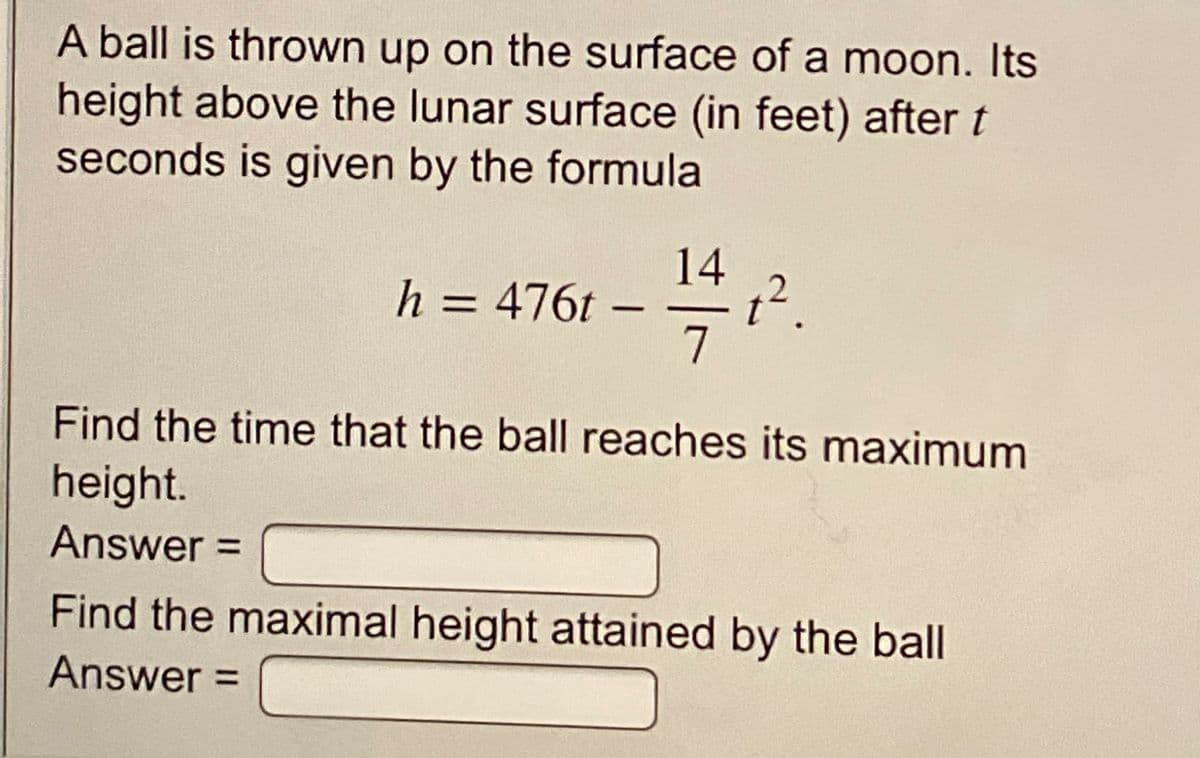 A ball is thrown up on the surface of a moon. Its
height above the lunar surface (in feet) after t
seconds is given by the formula
142
h = 476t –
Find the time that the ball reaches its maximum
height.
Answer =
Find the maximal height attained by the ball
Answer =
