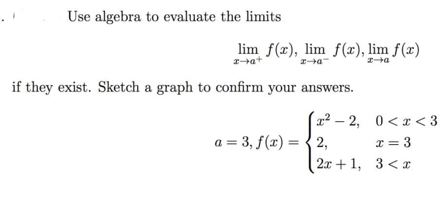 Use algebra to evaluate the limits
lim f(x), lim f(x), lim f(x)
xa+
if they exist. Sketch a graph to confirm your answers.
x2 – 2, 0<x < 3
a = 3, f(x) = { 2,
x = 3
2x +1, 3 < x
