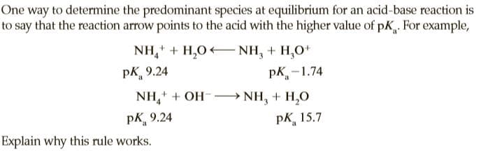 One way to determine the predominant species at equilibrium for an acid-base reaction is
to say that the reaction arrow points to the acid with the higher value of pK. For example,
NH, + H,0 NH, + H,O+
pK.
pk, 9.24
pK-1.74
NH,+ + OH--→ NH, + H,0
рк, 9.24
pK, 15.7
Explain why this rule works.
