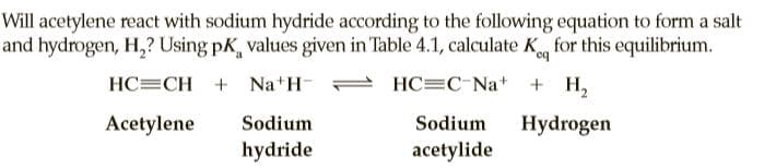 Will acetylene react with sodium hydride according to the following equation to form a salt
and hydrogen, H,? Using pK, values given in Table 4.1, calculate K for this equilibrium.
HC=CH + Na H-
HC=C Na+
+ H,
Acetylene
Sodium
Sodium
Hydrogen
hydride
acetylide
