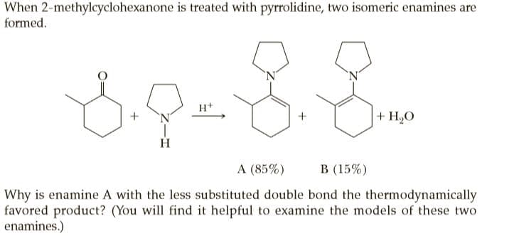 When 2-methylcyclohexanone is treated with pyrrolidine, two isomeric enamines are
formed.
H+
+ H,O
H.
A (85%)
В (15%)
Why is enamine A with the less substituted double bond the thermodynamically
favored product? (You will find it helpful to examine the models of these two
enamines.)
