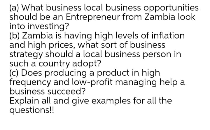 (a) What business local business opportunities
should be an Entrepreneur from Zambia look
into investing?
(b) Zambia is having high levels of inflation
and high prices, what sort of business
strategy should a local business person in
such a country adopt?
(c) Does producing a product in high
frequency and low-profit managing help a
business succeed?
Explain all and give examples for all the
questions!!
