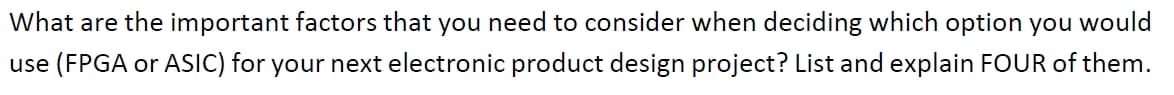 What are the important factors that you need to consider when deciding which option you would
use (FPGA or ASIC) for your next electronic product design project? List and explain FOUR of them.
