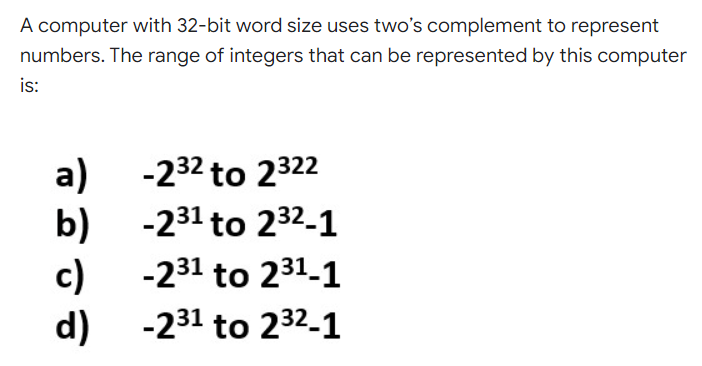 A computer with 32-bit word size uses two's complement to represent
numbers. The range of integers that can be represented by this computer
is:
a)
b) -231 to 232-1
c)
d) -231 to 232-1
-232 to 2322
-231 to 231-1
