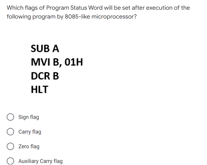 Which flags of Program Status Word will be set after execution of the
following program by 8085-like microprocessor?
SUB A
MVI B, 01H
DCR B
HLT
Sign flag
Carry flag
Zero flag
Auxiliary Carry flag
