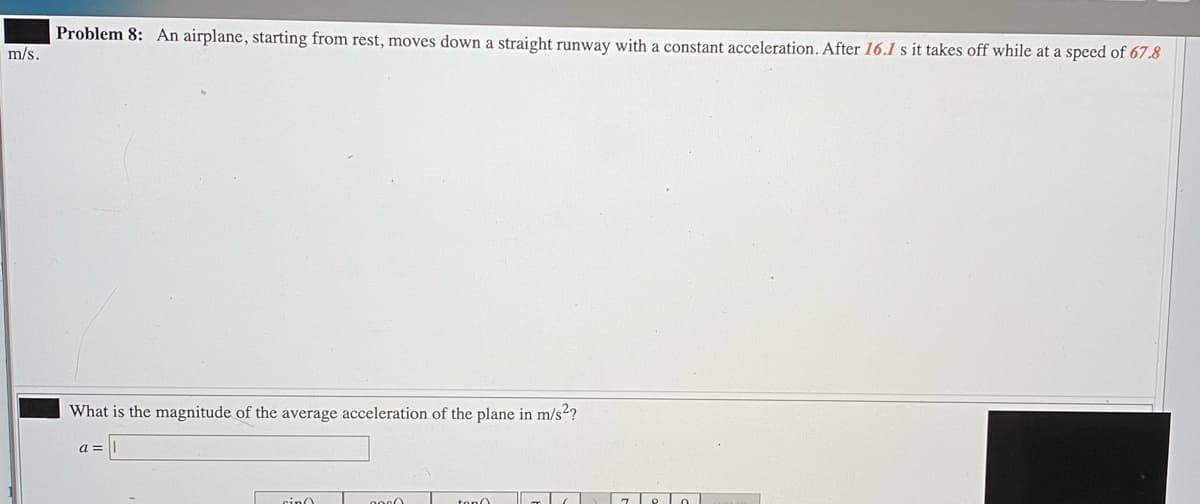 Problem 8: An airplane, starting from rest, moves down a straight runway with a constant acceleration. After 16.l s it takes off while at a speed of 67.8
m/s.
What is the magnitude of the average acceleration of the plane in m/s2?
cinO
ton0
