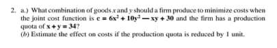 2. a.) What combination of goods xand y should a firm produce to minimize costs when
the joint cost function is e= 6x + 10y -xy + 30 and the firm has a production
quota of x+y34?
(b) Estimate the effect on costs if the production quota is reduced by I unit.
