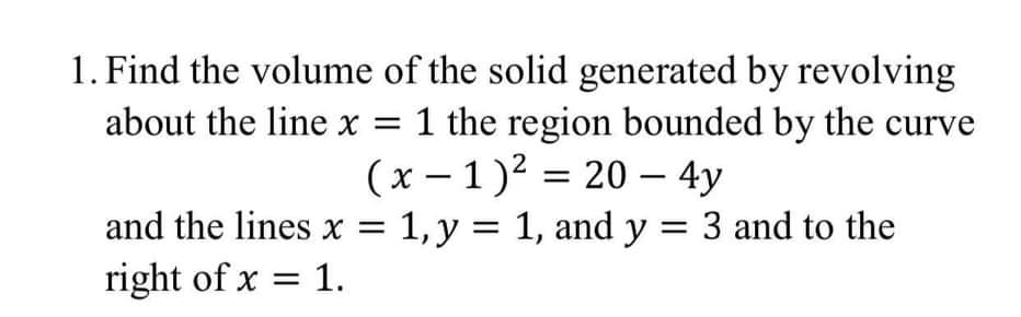 1. Find the volume of the solid generated by revolving
about the line x = 1 the region bounded by the curve
(x – 1)? = 20 – 4y
-
and the lines x = 1, y = 1, and y = 3 and to the
right of x = 1.
