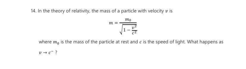 14. In the theory of relativity, the mass of a particle with velocity v is
то
m
where m, is the mass of the particle at rest and c is the speed of light. What happens as
v + c ?
