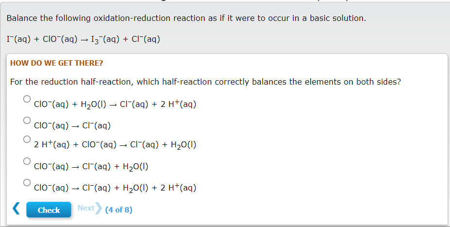 Balance the following oxidation-reduction reaction as if it were to occur in a basic solution.
I(aq) + ClO (aq) → I3 (aq) + Cl-(aq)
HOW DO WE GET THERE?
For the reduction half-reaction, which half-reaction correctly balances the elements on both sides?
clO (aq) + H20(1) → CI-(aq) + 2 H*(aq)
ClO-(aq) → CI-(aq)
2 H+(aq) + ClO-(aq) → Cl-(aq) + H20(I)
clo-(aq) → Cl-(aq) + H20(I)
clO (aq) → Cl-(aq) + H20(I) + 2 H*(aq)
Check
Next (4 of 8)

