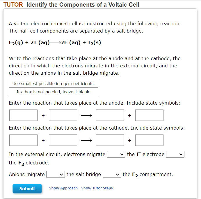 TUTOR Identify the Components of a Voltaic Cell
A voltaic electrochemical cell is constructed using the following reaction.
The half-cell components are separated by a salt bridge.
F2(g) + 21 (aq)→2F(aq) + I2(s)
Write the reactions that take place at the anode and at the cathode, the
direction in which the electrons migrate in the external circuit, and the
direction the anions in the salt bridge migrate.
Use smallest possible integer coefficients.
If a box is not needed, leave it blank.
Enter the reaction that takes place at the anode. Include state symbols:
Enter the reaction that takes place at the cathode. Include state symbols:
+
In the external circuit, electrons migrate
v the I electrode
the F2 electrode.
Anions migrate
|the salt bridge
the F2 compartment.
Submit
Show Approach Show Tutor Steps
