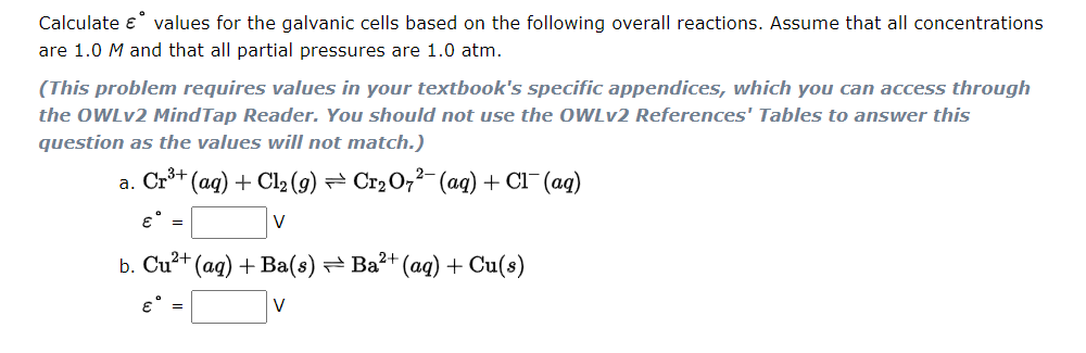 Calculate e values for the galvanic cells based on the following overall reactions. Assume that all concentrations
are 1.0 M and that all partial pressures are 1.0 atm.
(This problem requires values in your textbook's specific appendices, which you can access through
the OWLV2 MindTap Reader. You should not use the OWLV2 References' Tables to answer this
question as the values will not match.)
a. Cr** (ag) + Cl2 (9) == Cr2O,²- (ag) + Cl¯(aq)
E =
V
b. Cu?+ (ag) + Ba(s) Ba²+ (ag) + Cu(s)
V
