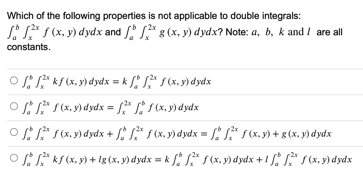 Which of the following properties is not applicable to double integrals:
2x
b
2x
L° LA f (x, y) dydx and /" g (x, y) dydx? Note: a, b, k and I are all
constants.
9.
O Sº SA kf (x, y) dydx
= k [º JA f (x, y) dydx
а
O f * f (x, y) dydx = [* L, f (x, y) dydx
b.
а
2х
O f * f(x, y) dydx + f. S* f (x, y) dydx = [ * f (x, y) + g (x, y) dydx
S La f (x, y) + g (x, y) dydx
b
O f SA kf (x, y) + lg (x, y) dydx
= k f. S f (x, y) dydx + 1 f * f (x, y) dydx
