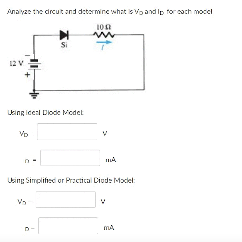 Analyze the circuit and determine what is Vp and Ip for each model
102
Si
12 V
Using Ideal Diode Model:
VD =
V
ID
mA
%3D
Using Simplified or Practical Diode Model:
VD =
V
Ip =
