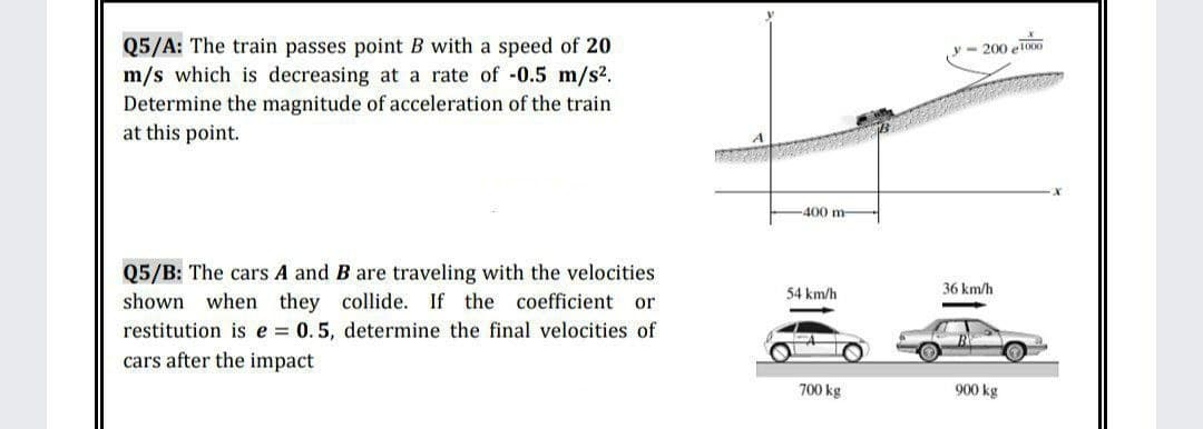 Q5/A: The train passes point B with a speed of 20
m/s which is decreasing at a rate of -0.5 m/s2.
Determine the magnitude of acceleration of the train
- 200 el000
at this point.
400 m-
Q5/B: The cars A and B are traveling with the velocities
shown when they collide. If the coefficient or
restitution is e = 0.5, determine the final velocities of
54 km/h
36 km/h
cars after the impact
700 kg
900 kg
