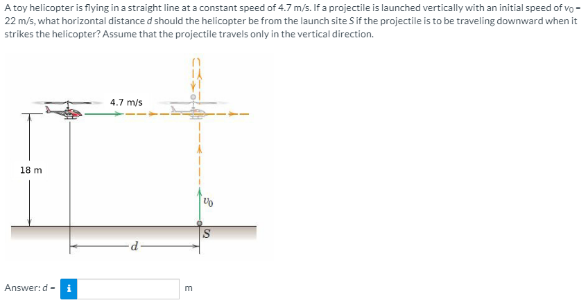A toy helicopter is flying in a straight line at a constant speed of 4.7 m/s. If a projectile is launched vertically with an initial speed of vo =
22 m/s, what horizontal distance d should the helicopter be from the launch site S if the projectile is to be traveling downward when it
strikes the helicopter? Assume that the projectile travels only in the vertical direction.
4.7 m/s
18 m
S
d
Answer:d =
