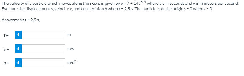 The velocity of a particle which moves along the s-axis is given by v = 7+ 14t5/4 where t is in seconds and v is in meters per second.
Evaluate the displacement s, velocity v, and acceleration a when t = 2.5 s. The particle is at the origin s = 0 when t = 0.
Answers: Att = 2.5 s,
S=
i
m
V =
m/s
a =
i
m/s2
