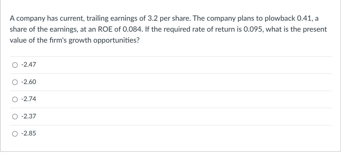 A company has current, trailing earnings of 3.2 per share. The company plans to plowback 0.41, a
share of the earnings, at an ROE of 0.084. If the required rate of return is 0.095, what is the present
value of the firm's growth opportunities?
O -2.47
-2.60
-2.74
-2.37
-2.85